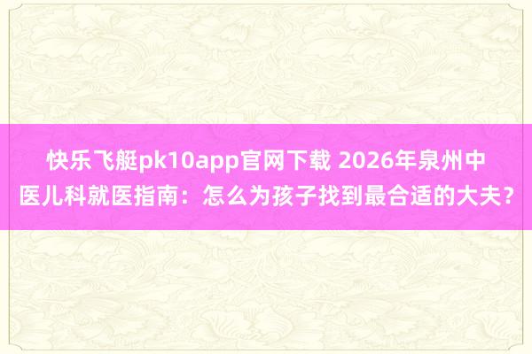 快乐飞艇pk10app官网下载 2026年泉州中医儿科就医指南：怎么为孩子找到最合适的大夫？
