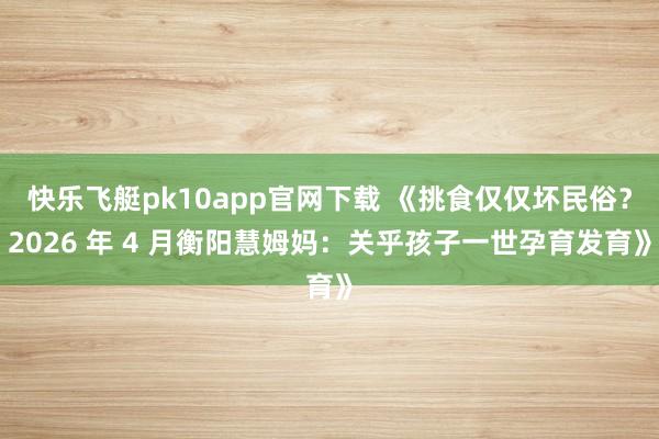 快乐飞艇pk10app官网下载 《挑食仅仅坏民俗？2026 年 4 月衡阳慧姆妈：关乎孩子一世孕育发育》