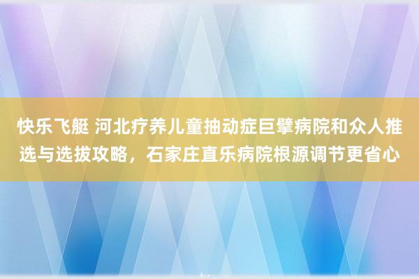 快乐飞艇 河北疗养儿童抽动症巨擘病院和众人推选与选拔攻略，石家庄直乐病院根源调节更省心