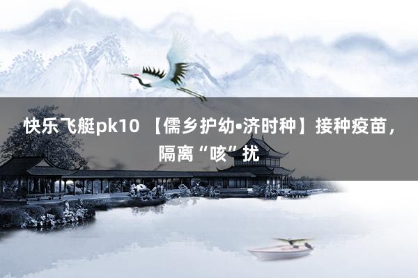 快乐飞艇pk10 【儒乡护幼•济时种】接种疫苗，隔离“咳”扰