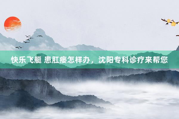 快乐飞艇 患肛瘘怎样办，沈阳专科诊疗来帮您
