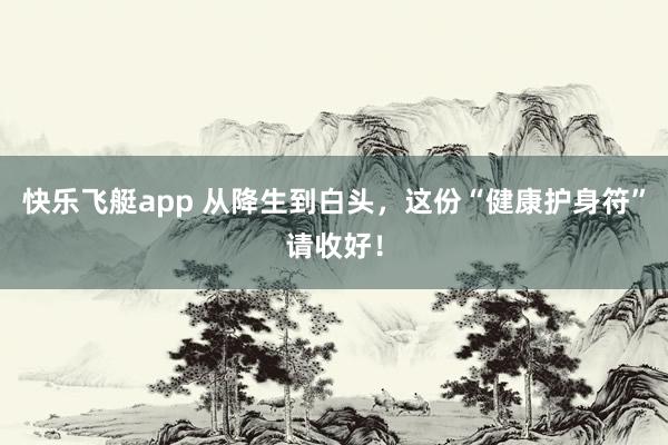 快乐飞艇app 从降生到白头，这份“健康护身符”请收好！