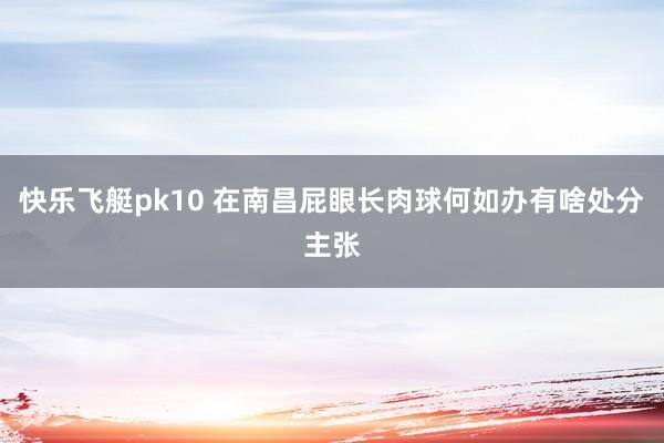快乐飞艇pk10 在南昌屁眼长肉球何如办有啥处分主张