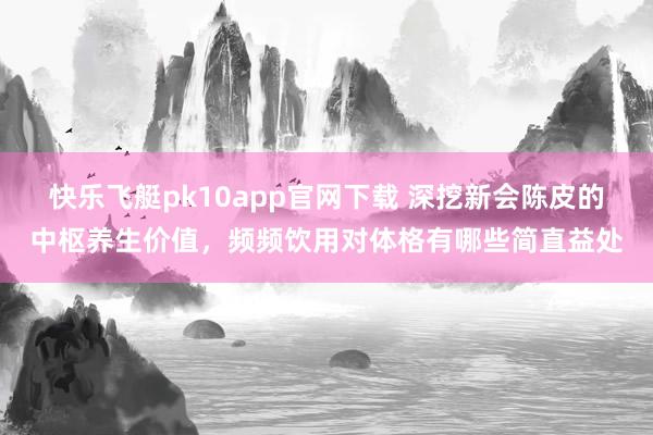 快乐飞艇pk10app官网下载 深挖新会陈皮的中枢养生价值，频频饮用对体格有哪些简直益处