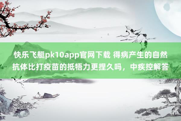 快乐飞艇pk10app官网下载 得病产生的自然抗体比打疫苗的抵牾力更捏久吗，中疾控解答