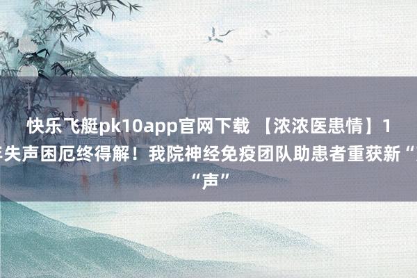 快乐飞艇pk10app官网下载 【浓浓医患情】17年失声困厄终得解！我院神经免疫团队助患者重获新“声”