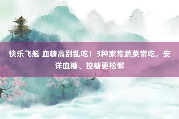 快乐飞艇 血糖高别乱吃！3种家常蔬菜常吃，安详血糖、控糖更松懈