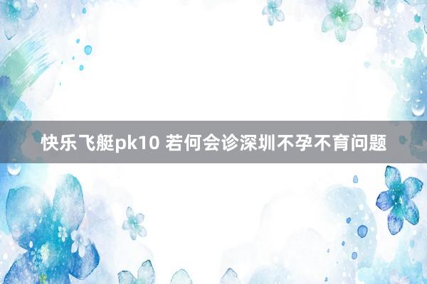快乐飞艇pk10 若何会诊深圳不孕不育问题