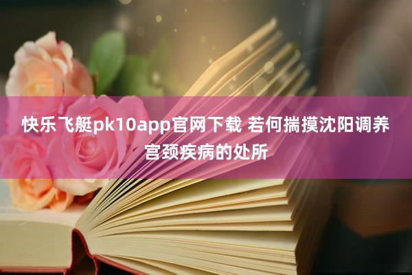 快乐飞艇pk10app官网下载 若何揣摸沈阳调养宫颈疾病的处所