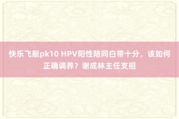 快乐飞艇pk10 HPV阳性陪同白带十分，该如何正确调养？谢成林主任支招