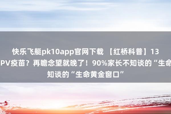 快乐飞艇pk10app官网下载 【红桥科普】13岁免费打HPV疫苗？再瞻念望就晚了！90%家长不知谈的“生命黄金窗口”