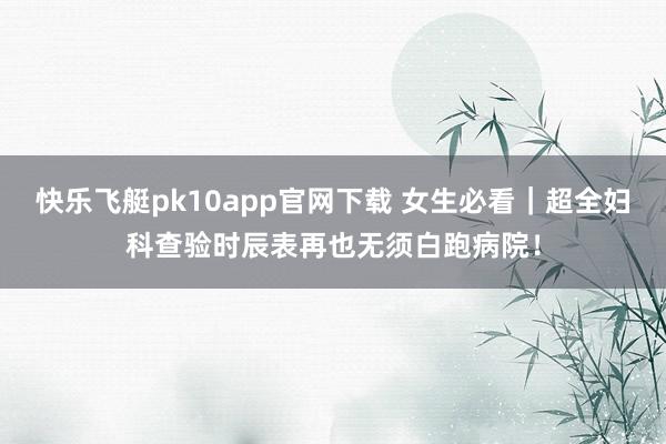 快乐飞艇pk10app官网下载 女生必看｜超全妇科查验时辰表再也无须白跑病院！