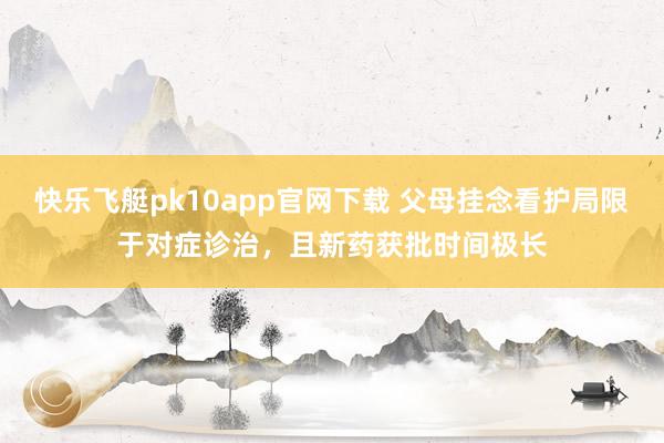 快乐飞艇pk10app官网下载 父母挂念看护局限于对症诊治，且新药获批时间极长