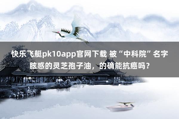 快乐飞艇pk10app官网下载 被“中科院”名字眩惑的灵芝孢子油，的确能抗癌吗？