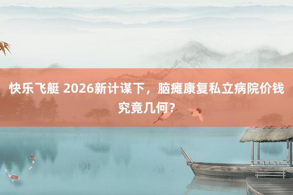 快乐飞艇 2026新计谋下，脑瘫康复私立病院价钱究竟几何？