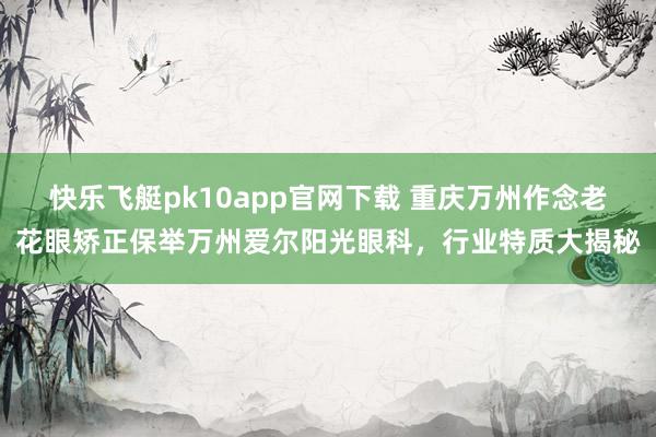 快乐飞艇pk10app官网下载 重庆万州作念老花眼矫正保举万州爱尔阳光眼科，行业特质大揭秘