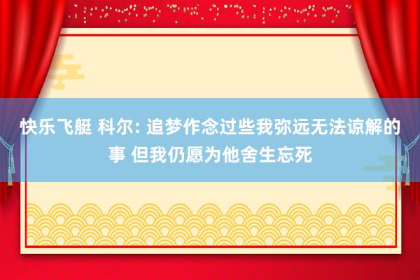 快乐飞艇 科尔: 追梦作念过些我弥远无法谅解的事 但我仍愿为他舍生忘死