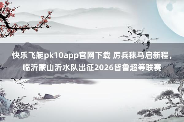 快乐飞艇pk10app官网下载 厉兵秣马启新程，临沂蒙山沂水队出征2026皆鲁超等联赛