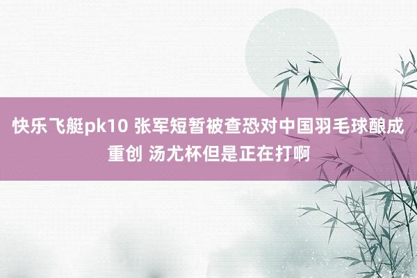 快乐飞艇pk10 张军短暂被查恐对中国羽毛球酿成重创 汤尤杯但是正在打啊