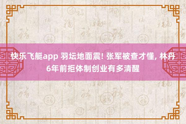 快乐飞艇app 羽坛地面震! 张军被查才懂， 林丹6年前拒体制创业有多清醒