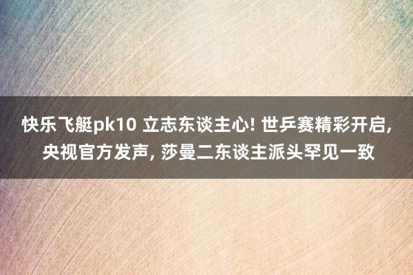 快乐飞艇pk10 立志东谈主心! 世乒赛精彩开启， 央视官方发声， 莎曼二东谈主派头罕见一致