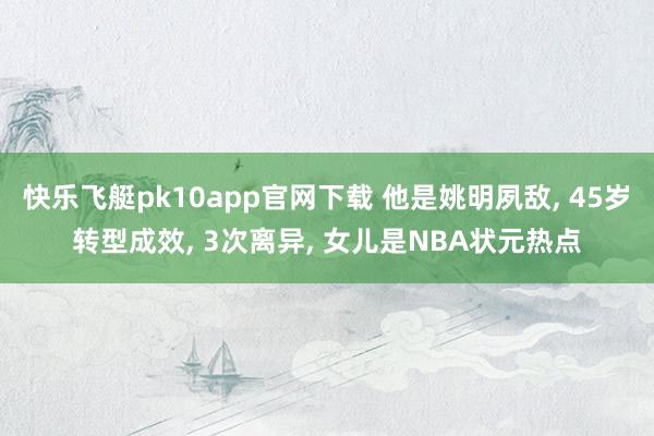 快乐飞艇pk10app官网下载 他是姚明夙敌， 45岁转型成效， 3次离异， 女儿是NBA状元热点