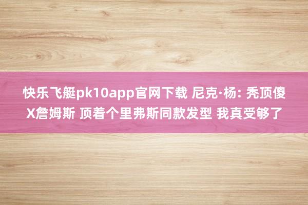 快乐飞艇pk10app官网下载 尼克·杨: 秃顶傻X詹姆斯 顶着个里弗斯同款发型 我真受够了