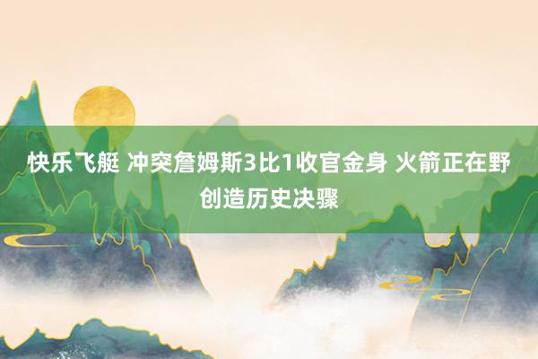 快乐飞艇 冲突詹姆斯3比1收官金身 火箭正在野创造历史决骤
