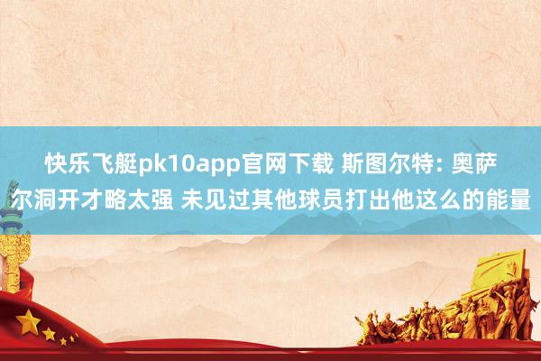 快乐飞艇pk10app官网下载 斯图尔特: 奥萨尔洞开才略太强 未见过其他球员打出他这么的能量
