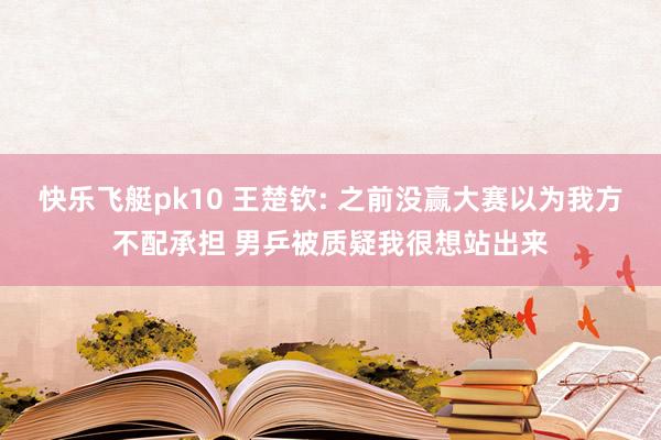 快乐飞艇pk10 王楚钦: 之前没赢大赛以为我方不配承担 男乒被质疑我很想站出来
