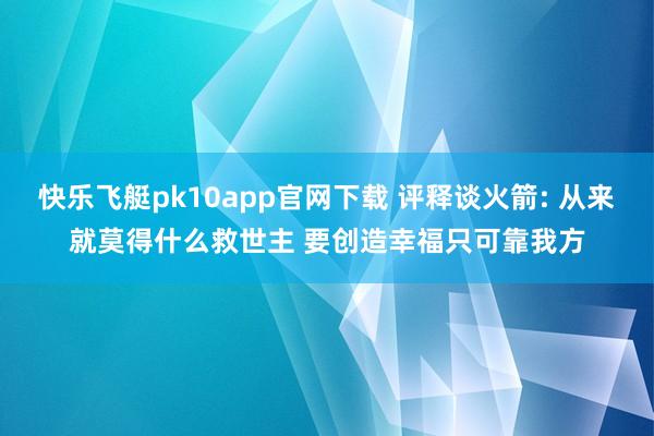 快乐飞艇pk10app官网下载 评释谈火箭: 从来就莫得什么救世主 要创造幸福只可靠我方