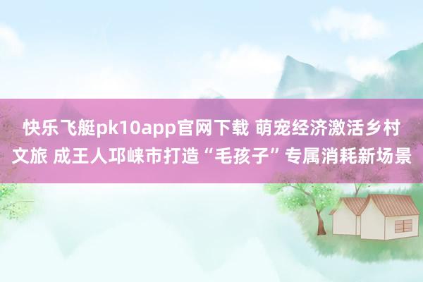 快乐飞艇pk10app官网下载 萌宠经济激活乡村文旅 成王人邛崃市打造“毛孩子”专属消耗新场景