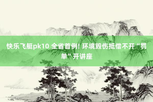 快乐飞艇pk10 全省首例! 环境毁伤抵偿不开“罚单”开讲座