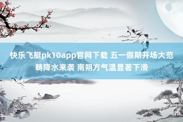 快乐飞艇pk10app官网下载 五一假期开场大范畴降水来袭 南朔方气温显著下滑