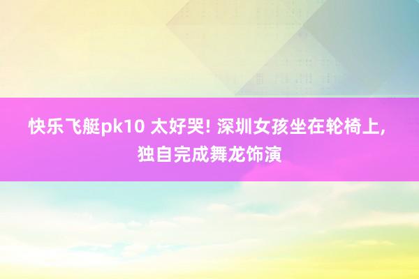 快乐飞艇pk10 太好哭! 深圳女孩坐在轮椅上， 独自完成舞龙饰演