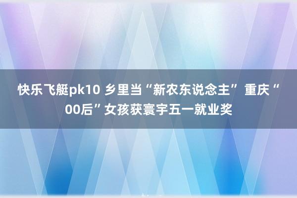 快乐飞艇pk10 乡里当“新农东说念主” 重庆“00后”女孩获寰宇五一就业奖