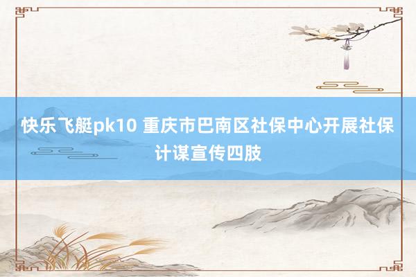 快乐飞艇pk10 重庆市巴南区社保中心开展社保计谋宣传四肢