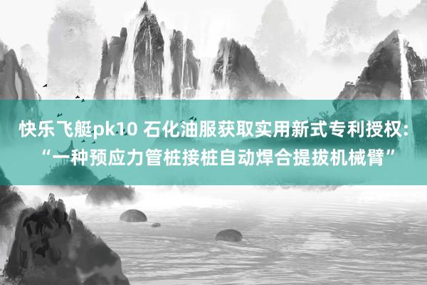 快乐飞艇pk10 石化油服获取实用新式专利授权: “一种预应力管桩接桩自动焊合提拔机械臂”