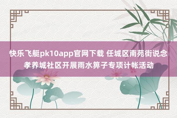 快乐飞艇pk10app官网下载 任城区南苑街说念孝养城社区开展雨水箅子专项计帐活动