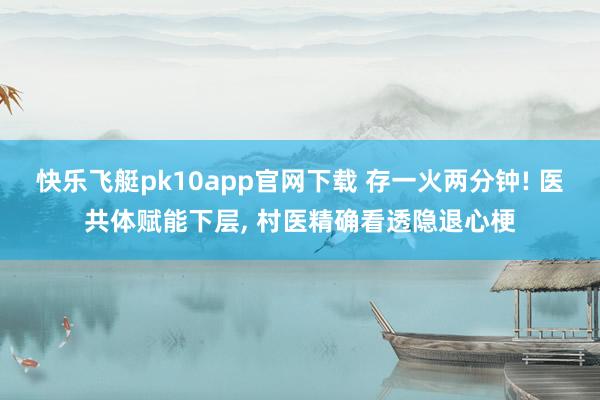 快乐飞艇pk10app官网下载 存一火两分钟! 医共体赋能下层， 村医精确看透隐退心梗