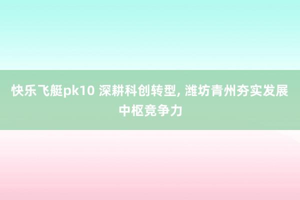 快乐飞艇pk10 深耕科创转型， 潍坊青州夯实发展中枢竞争力