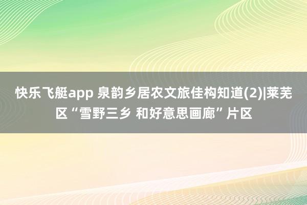 快乐飞艇app 泉韵乡居农文旅佳构知道(2)|莱芜区“雪野三乡 和好意思画廊”片区