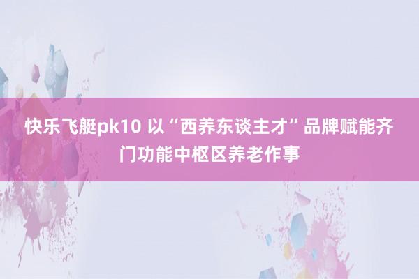 快乐飞艇pk10 以“西养东谈主才”品牌赋能齐门功能中枢区养老作事