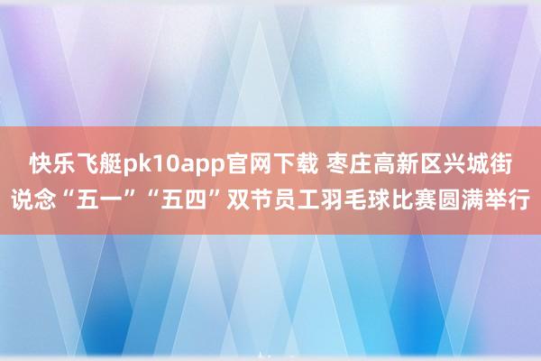 快乐飞艇pk10app官网下载 枣庄高新区兴城街说念“五一”“五四”双节员工羽毛球比赛圆满举行
