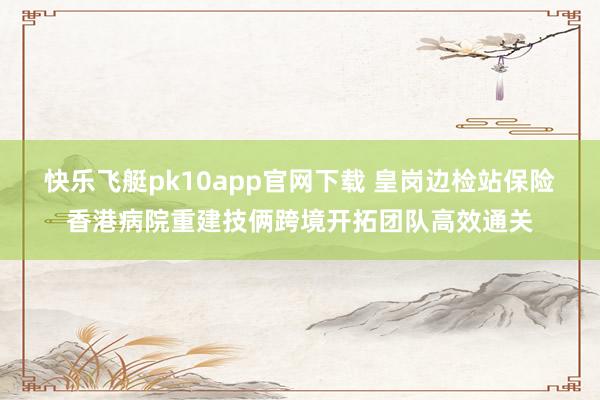 快乐飞艇pk10app官网下载 皇岗边检站保险香港病院重建技俩跨境开拓团队高效通关