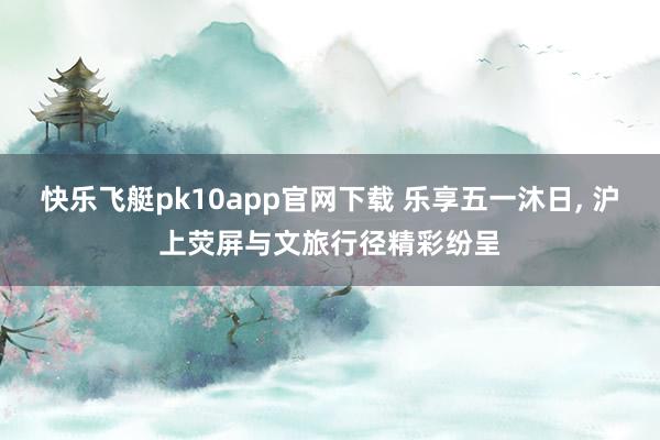 快乐飞艇pk10app官网下载 乐享五一沐日， 沪上荧屏与文旅行径精彩纷呈