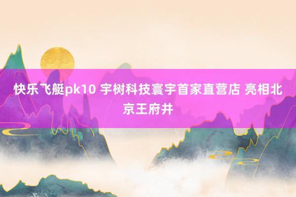 快乐飞艇pk10 宇树科技寰宇首家直营店 亮相北京王府井