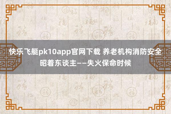 快乐飞艇pk10app官网下载 养老机构消防安全昭着东谈主——失火保命时候