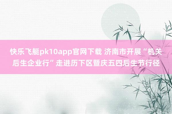 快乐飞艇pk10app官网下载 济南市开展“机关后生企业行”走进历下区暨庆五四后生节行径