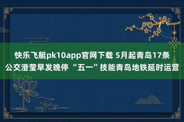 快乐飞艇pk10app官网下载 5月起青岛17条公交澄莹早发晚停 “五一”技能青岛地铁延时运营